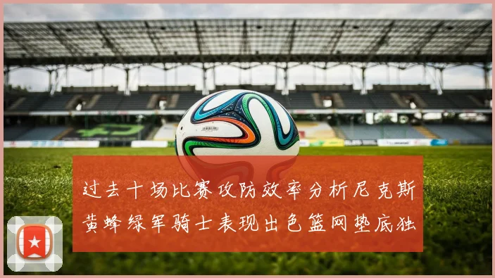 过去十场比赛攻防效率分析尼克斯黄蜂绿军骑士表现出色篮网垫底独占鳌头