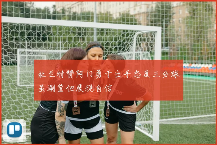 杜兰特赞阿门勇于出手态度三分球虽涮筐但展现自信