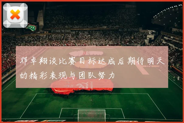 邓卓翔谈比赛目标达成后期待明天的精彩表现与团队努力