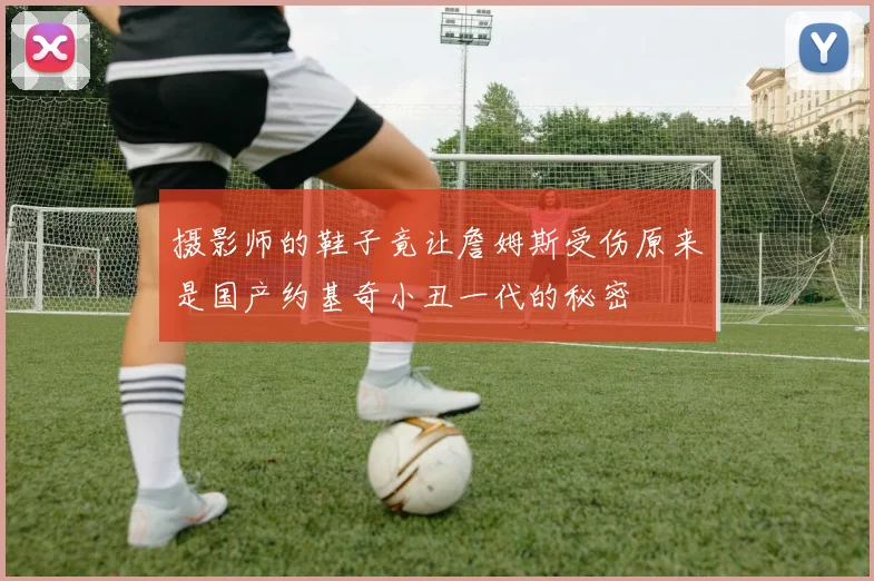 摄影师的鞋子竟让詹姆斯受伤原来是国产约基奇小丑一代的秘密