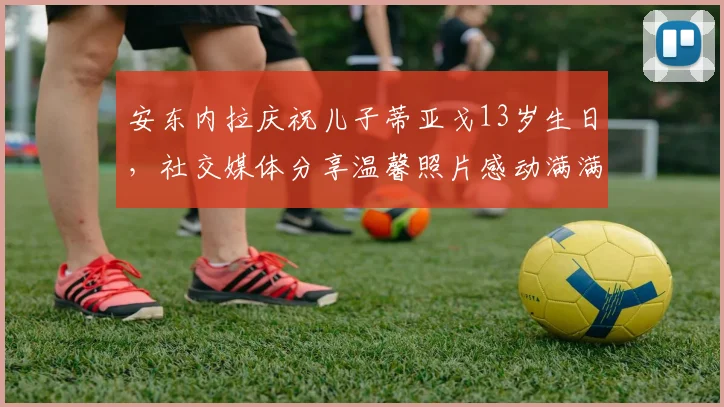 安东内拉庆祝儿子蒂亚戈13岁生日，社交媒体分享温馨照片感动满满