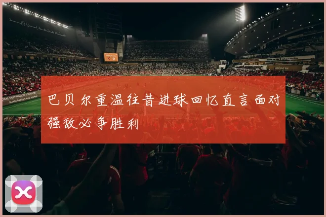 巴贝尔重温往昔进球回忆直言面对强敌必争胜利