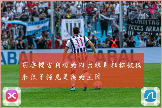 前妻揭古利特婚内出轨真相称被我和孩子撞见是离婚主因
