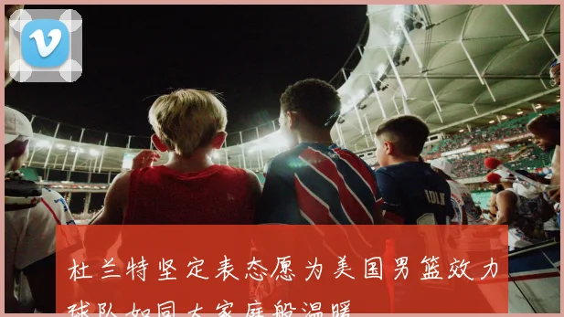 杜兰特坚定表态愿为美国男篮效力球队如同大家庭般温暖