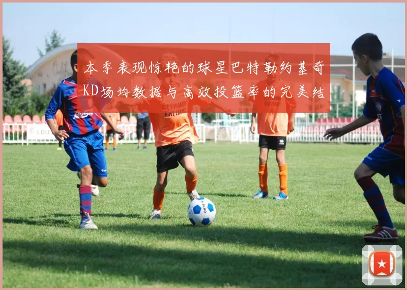 本季表现惊艳的球星巴特勒约基奇KD场均数据与高效投篮率的完美结合