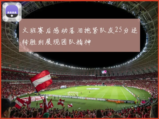 文班赛后感动落泪抱紧队友25分逆转胜利展现团队精神