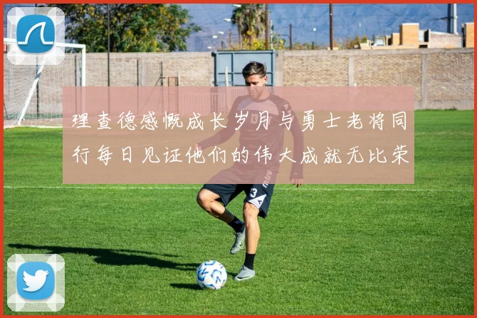 理查德感慨成长岁月与勇士老将同行每日见证他们的伟大成就无比荣幸