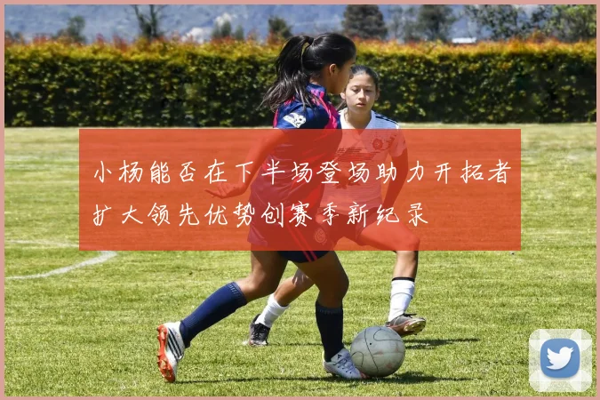 小杨能否在下半场登场助力开拓者扩大领先优势创赛季新纪录