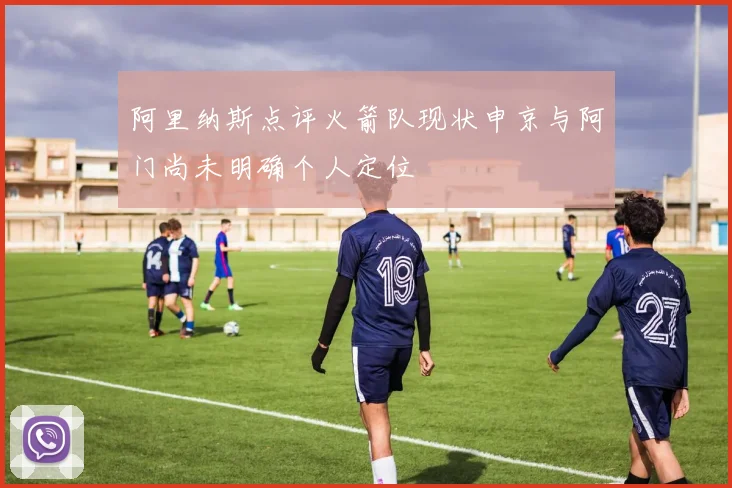 阿里纳斯点评火箭队现状申京与阿门尚未明确个人定位