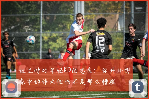 杜兰特对年轻KD的忠告：你并非想象中的伟大但也不是那么糟糕